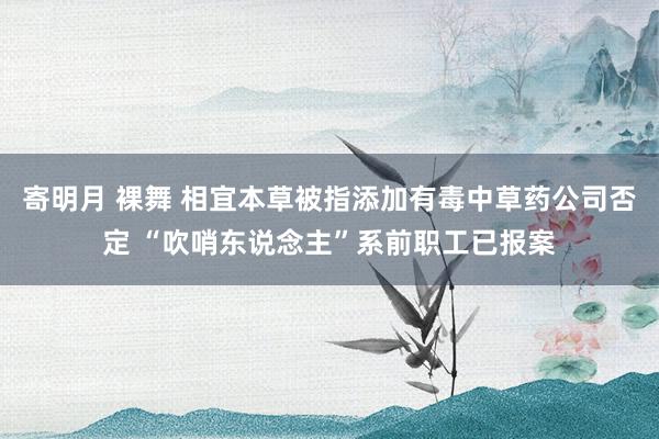 寄明月 裸舞 相宜本草被指添加有毒中草药公司否定 “吹哨东说念主”系前职工已报案