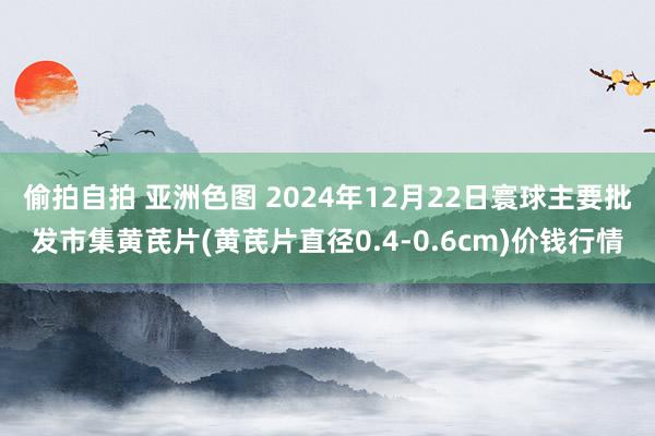 偷拍自拍 亚洲色图 2024年12月22日寰球主要批发市集黄芪片(黄芪片直径0.4-0.6cm)价钱行情