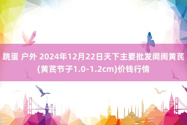 跳蛋 户外 2024年12月22日天下主要批发阛阓黄芪(黄芪节子1.0-1.2cm)价钱行情