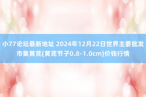 小77论坛最新地址 2024年12月22日世界主要批发市集黄芪(黄芪节子0.8-1.0cm)价钱行情