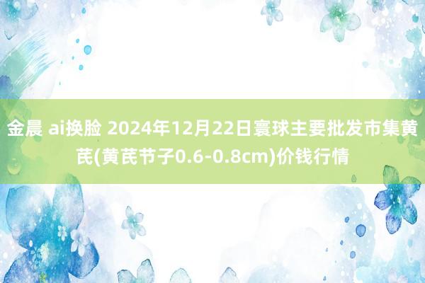 金晨 ai换脸 2024年12月22日寰球主要批发市集黄芪(黄芪节子0.6-0.8cm)价钱行情