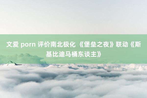 文爱 porn 评价南北极化 《堡垒之夜》联动《斯基比迪马桶东谈主》