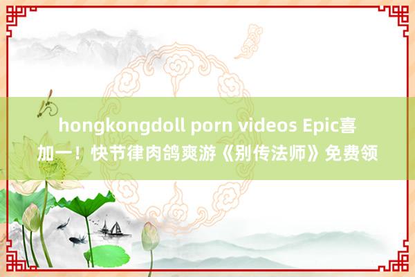 hongkongdoll porn videos Epic喜加一！快节律肉鸽爽游《别传法师》免费领