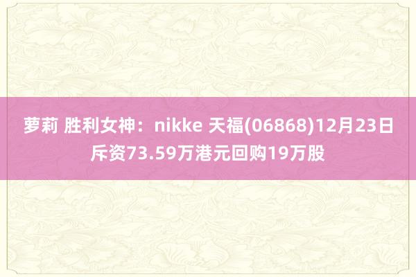 萝莉 胜利女神：nikke 天福(06868)12月23日斥资73.59万港元回购19万股