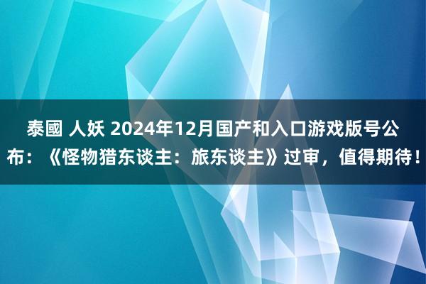 泰國 人妖 2024年12月国产和入口游戏版号公布：《怪物猎东谈主：旅东谈主》过审，值得期待！