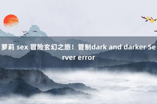 萝莉 sex 冒险玄幻之旅！管制dark and darker Server error