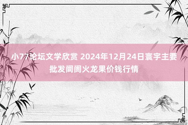 小77论坛文学欣赏 2024年12月24日寰宇主要批发阛阓火龙果价钱行情