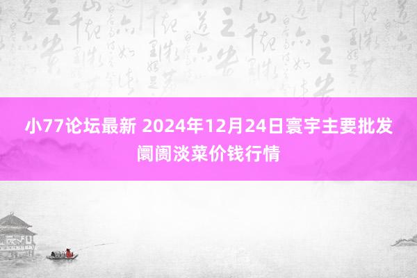 小77论坛最新 2024年12月24日寰宇主要批发阛阓淡菜价钱行情