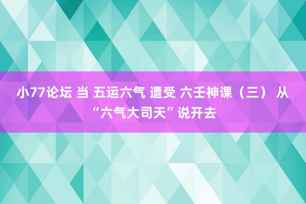 小77论坛 当 五运六气 遭受 六壬神课（三） 从“六气大司天”说开去