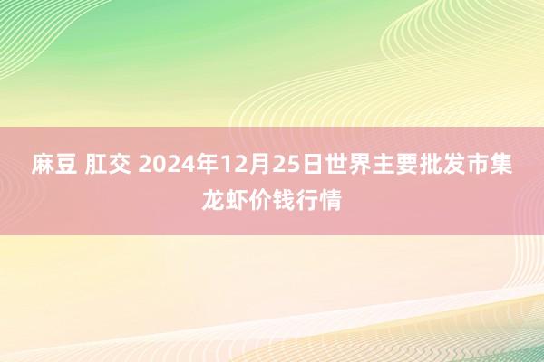 麻豆 肛交 2024年12月25日世界主要批发市集龙虾价钱行情