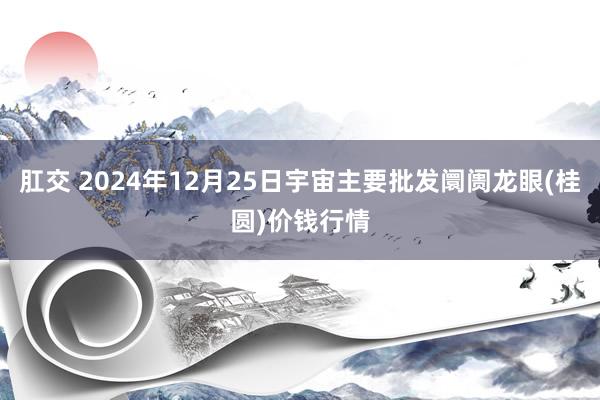 肛交 2024年12月25日宇宙主要批发阛阓龙眼(桂圆)价钱行情