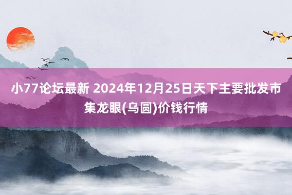 小77论坛最新 2024年12月25日天下主要批发市集龙眼(乌圆)价钱行情