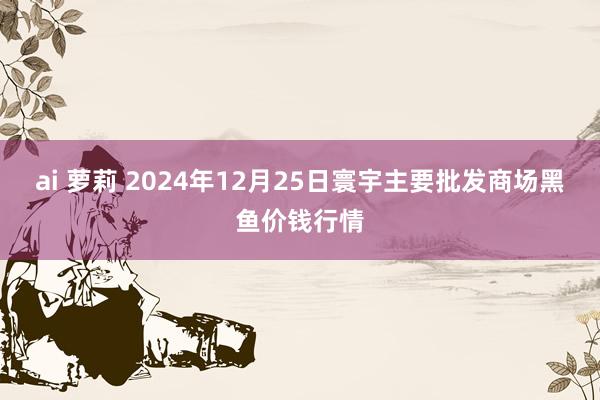 ai 萝莉 2024年12月25日寰宇主要批发商场黑鱼价钱行情