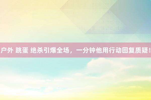 户外 跳蛋 绝杀引爆全场，一分钟他用行动回复质疑！