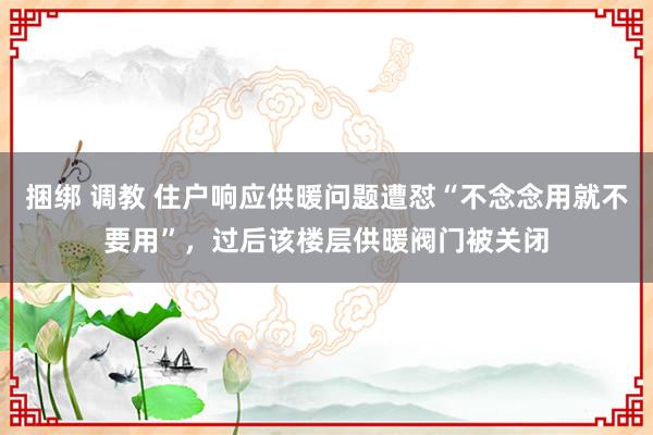 捆绑 调教 住户响应供暖问题遭怼“不念念用就不要用”，过后该楼层供暖阀门被关闭