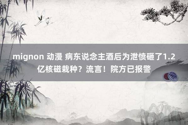 mignon 动漫 病东说念主酒后为泄愤砸了1.2亿核磁栽种？流言！院方已报警