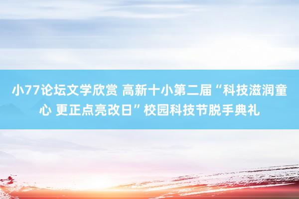 小77论坛文学欣赏 高新十小第二届“科技滋润童心 更正点亮改日”校园科技节脱手典礼