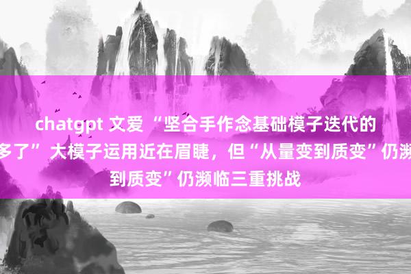 chatgpt 文爱 “坚合手作念基础模子迭代的企业减少许多了” 大模子运用近在眉睫，但“从量变到质变”仍濒临三重挑战