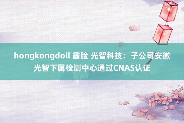 hongkongdoll 露脸 光智科技：子公司安徽光智下属检测中心通过CNAS认证