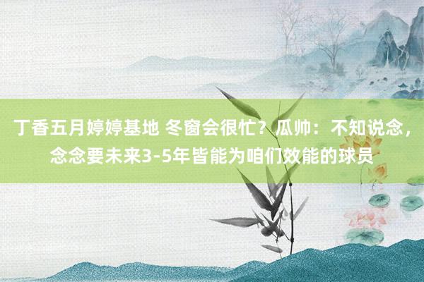 丁香五月婷婷基地 冬窗会很忙？瓜帅：不知说念，念念要未来3-5年皆能为咱们效能的球员