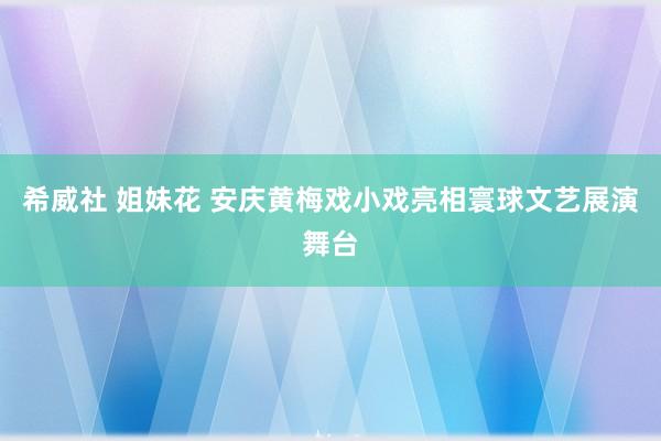 希威社 姐妹花 安庆黄梅戏小戏亮相寰球文艺展演舞台