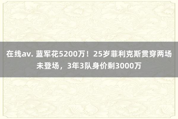 在线av. 蓝军花5200万！25岁菲利克斯贯穿两场未登场，3年3队身价剩3000万