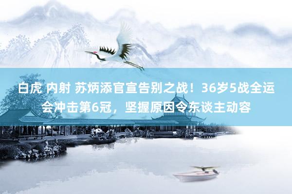 白虎 内射 苏炳添官宣告别之战！36岁5战全运会冲击第6冠，坚握原因令东谈主动容