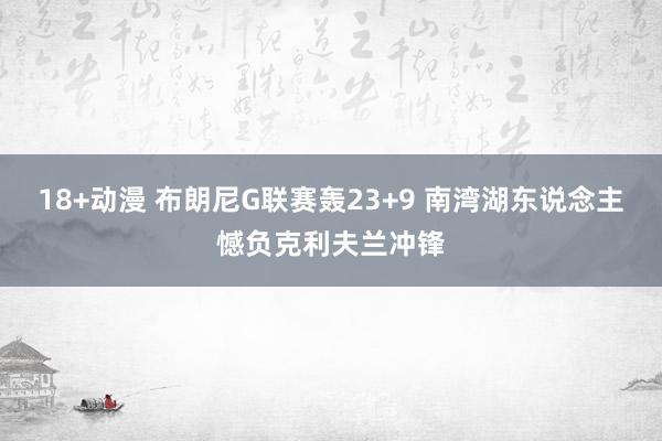 18+动漫 布朗尼G联赛轰23+9 南湾湖东说念主憾负克利夫兰冲锋