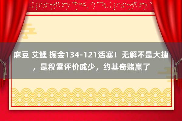 麻豆 艾鲤 掘金134-121活塞！无解不是大捷，是穆雷评价威少，约基奇赌赢了