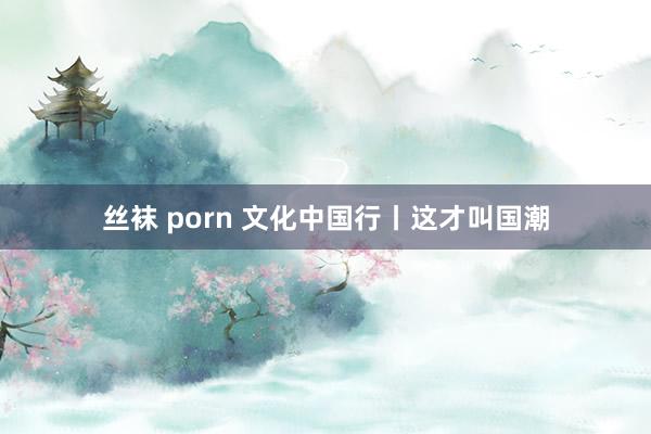 丝袜 porn 文化中国行丨这才叫国潮