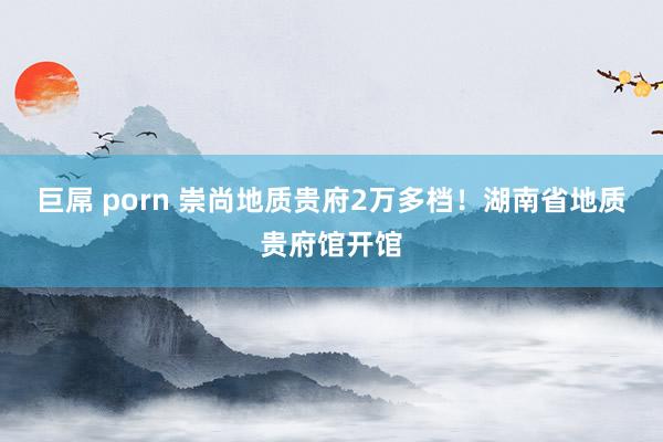 巨屌 porn 崇尚地质贵府2万多档！湖南省地质贵府馆开馆