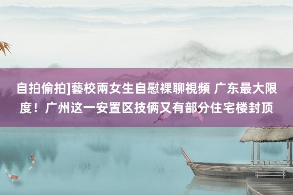 自拍偷拍]藝校兩女生自慰裸聊視頻 广东最大限度！广州这一安置区技俩又有部分住宅楼封顶