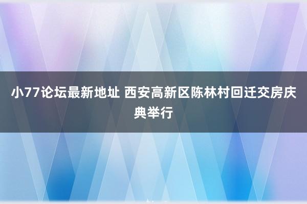 小77论坛最新地址 西安高新区陈林村回迁交房庆典举行