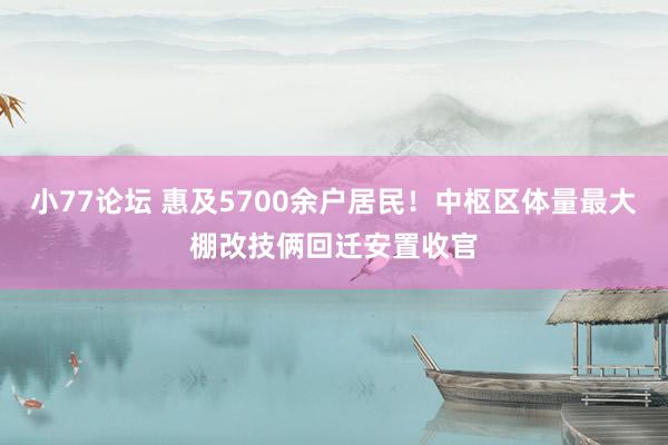 小77论坛 惠及5700余户居民！中枢区体量最大棚改技俩回迁安置收官