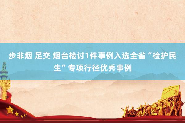 步非烟 足交 烟台检讨1件事例入选全省“检护民生”专项行径优秀事例