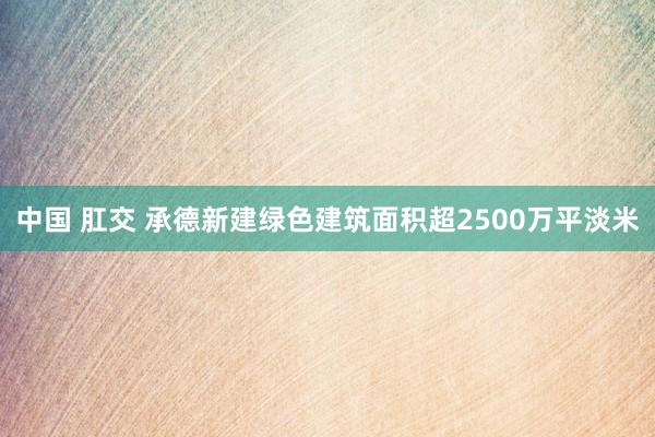 中国 肛交 承德新建绿色建筑面积超2500万平淡米