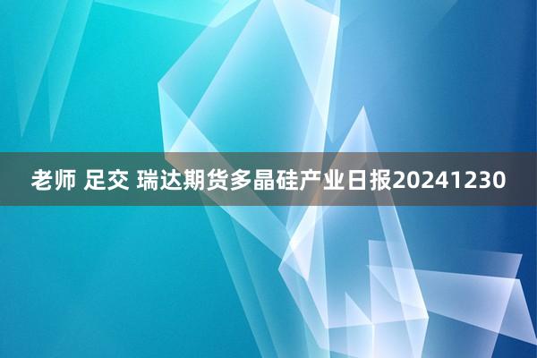 老师 足交 瑞达期货多晶硅产业日报20241230