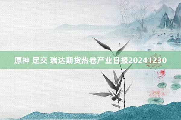 原神 足交 瑞达期货热卷产业日报20241230