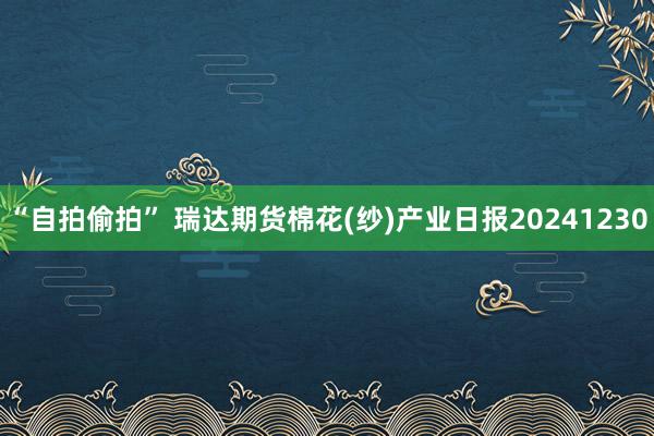 “自拍偷拍” 瑞达期货棉花(纱)产业日报20241230