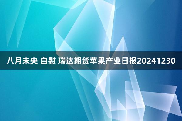 八月未央 自慰 瑞达期货苹果产业日报20241230