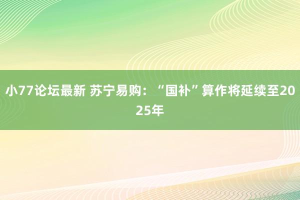 小77论坛最新 苏宁易购：“国补”算作将延续至2025年