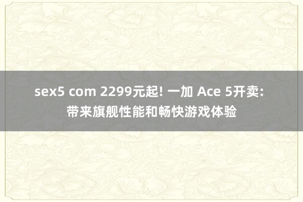 sex5 com 2299元起! 一加 Ace 5开卖: 带来旗舰性能和畅快游戏体验