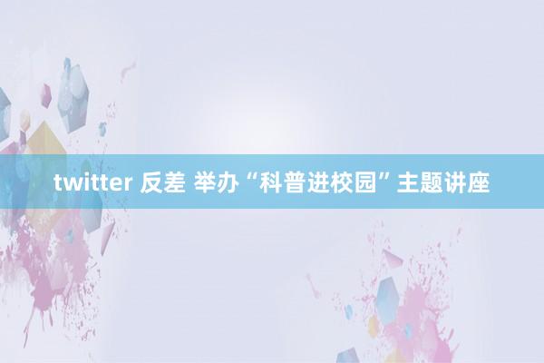 twitter 反差 举办“科普进校园”主题讲座