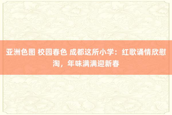 亚洲色图 校园春色 成都这所小学：红歌诵情欣慰淘，年味满满迎新春