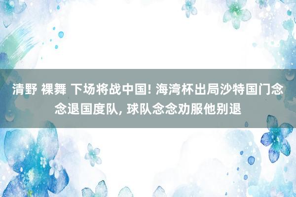 清野 裸舞 下场将战中国! 海湾杯出局沙特国门念念退国度队， 球队念念劝服他别退