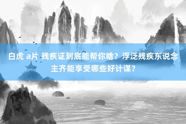 白虎 a片 残疾证到底能帮你啥？浮泛残疾东说念主齐能享受哪些好计谋？