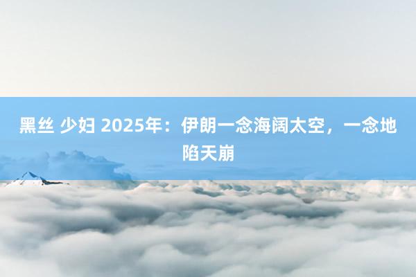 黑丝 少妇 2025年：伊朗一念海阔太空，一念地陷天崩