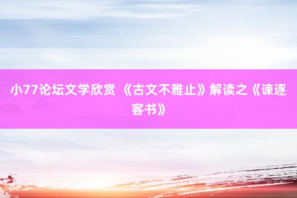 小77论坛文学欣赏 《古文不雅止》解读之《谏逐客书》