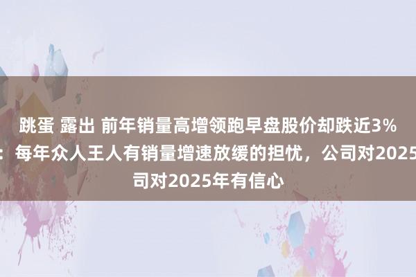 跳蛋 露出 前年销量高增领跑早盘股价却跌近3%，比亚迪：每年众人王人有销量增速放缓的担忧，公司对2025年有信心