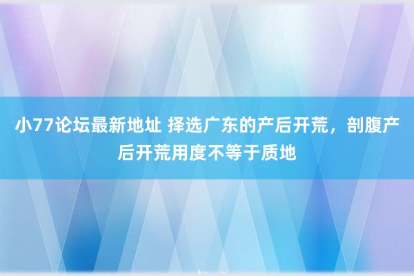 小77论坛最新地址 择选广东的产后开荒，剖腹产后开荒用度不等于质地